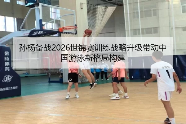 孙杨备战2026世锦赛训练战略升级带动中国游泳新格局构建